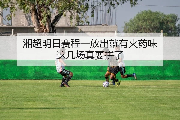 湘超明日赛程一放出就有火药味 这几场真要拼了