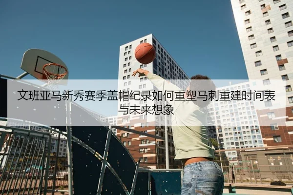 文班亚马新秀赛季盖帽纪录如何重塑马刺重建时间表与未来想象