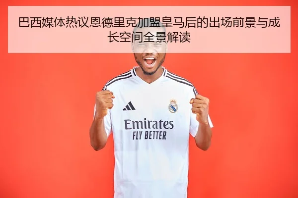 巴西媒体热议恩德里克加盟皇马后的出场前景与成长空间全景解读