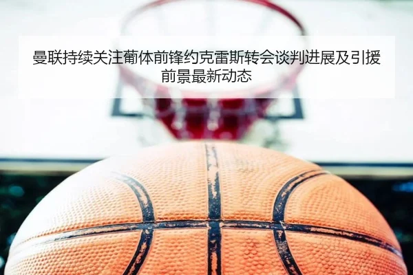 曼联持续关注葡体前锋约克雷斯转会谈判进展及引援前景最新动态