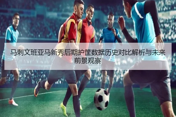 马刺文班亚马新秀后期护筐数据历史对比解析与未来前景观察