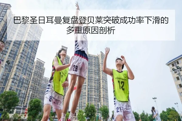 巴黎圣日耳曼复盘登贝莱突破成功率下滑的多重原因剖析