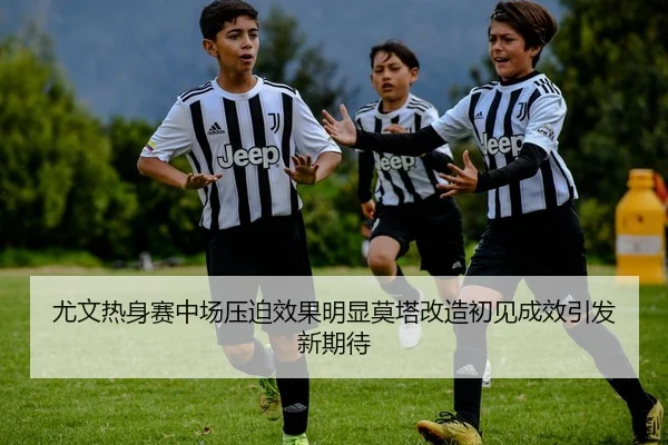 尤文热身赛中场压迫效果明显莫塔改造初见成效引发新期待